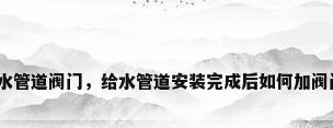 给水管道阀门，给水管道安装完成后如何加阀门？