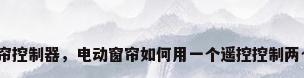 窗帘控制器，电动窗帘如何用一个遥控控制两个？