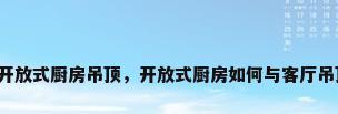 客厅与开放式厨房吊顶，开放式厨房如何与客厅吊顶连接？