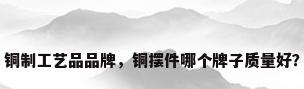 铜制工艺品品牌，铜摆件哪个牌子质量好？