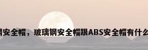 玻璃钢安全帽，玻璃钢安全帽跟ABS安全帽有什么区别？