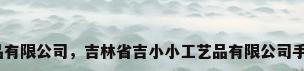 手工工艺品有限公司，吉林省吉小小工艺品有限公司手工靠谱吗？