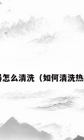热水器怎么清洗（如何清洗热水器?）