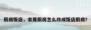 厨房饭店，家用厨房怎么改成饭店厨房？