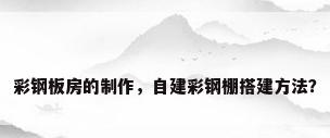 彩钢板房的制作，自建彩钢棚搭建方法？
