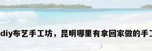 昆明diy布艺手工坊，昆明哪里有拿回家做的手工活？
