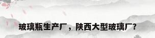 玻璃瓶生产厂，陕西大型玻璃厂？