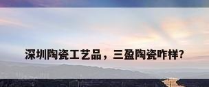 深圳陶瓷工艺品，三盈陶瓷咋样？
