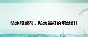 防水填缝剂，防水最好的填缝剂？