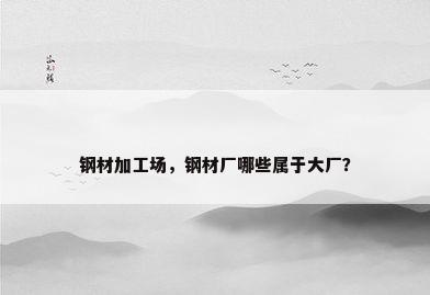 钢材加工场，钢材厂哪些属于大厂？