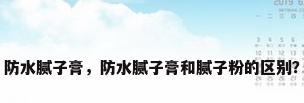 防水腻子膏，防水腻子膏和腻子粉的区别？