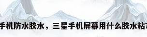 手机防水胶水，三星手机屏幕用什么胶水粘？
