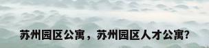 苏州园区公寓，苏州园区人才公寓？