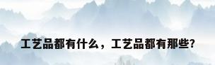 工艺品都有什么，工艺品都有那些？