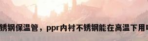 不锈钢保温管，ppr内衬不锈钢能在高温下用吗？