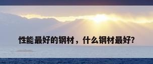 性能最好的钢材，什么钢材最好？