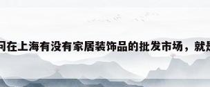 上海工艺品摆件，请问在上海有没有家居装饰品的批发市场，就是家居摆件．小工艺品之类的？
