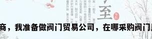 阀门采购商，我准备做阀门贸易公司，在哪采购阀门比较好点？