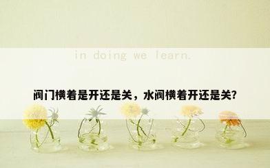 阀门横着是开还是关，水阀横着开还是关？