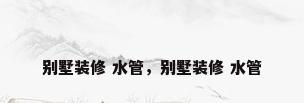 别墅装修 水管，别墅装修 水管