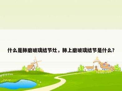 什么是肺磨玻璃结节灶，肺上磨玻璃结节是什么？