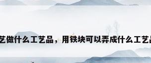 铁艺做什么工艺品，用铁块可以弄成什么工艺品？