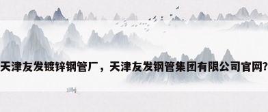 天津友发镀锌钢管厂，天津友发钢管集团有限公司官网？