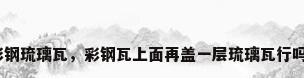 彩钢琉璃瓦，彩钢瓦上面再盖一层琉璃瓦行吗？