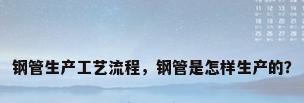 钢管生产工艺流程，钢管是怎样生产的？