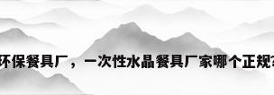 环保餐具厂，一次性水晶餐具厂家哪个正规？