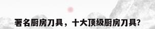 著名厨房刀具，十大顶级厨房刀具？