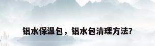 铝水保温包，铝水包清理方法？