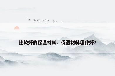 比较好的保温材料，保温材料哪种好？