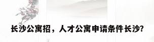 长沙公寓招，人才公寓申请条件长沙？