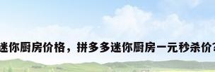 迷你厨房价格，拼多多迷你厨房一元秒杀价？
