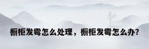橱柜发霉怎么处理，橱柜发霉怎么办？