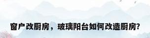 窗户改厨房，玻璃阳台如何改造厨房？