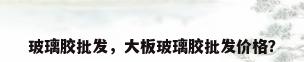 玻璃胶批发，大板玻璃胶批发价格？