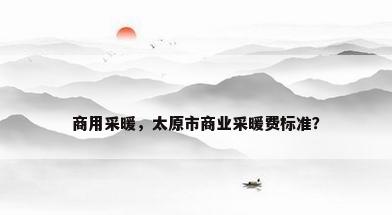 商用采暖，太原市商业采暖费标准？