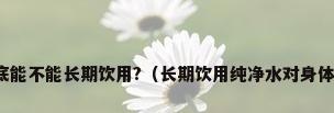 纯水到底能不能长期饮用?（长期饮用纯净水对身体好不好）