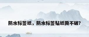 防水标签纸，防水标签贴纸撕不破？