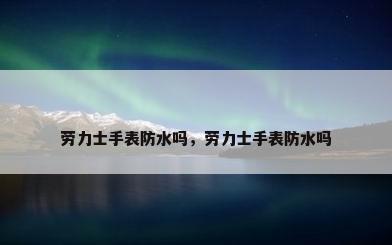 劳力士手表防水吗，劳力士手表防水吗