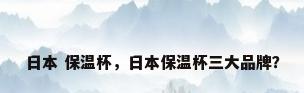 日本 保温杯，日本保温杯三大品牌？