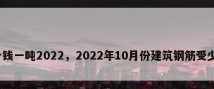 钢材多少钱一吨2022，2022年10月份建筑钢筋受少钱一吨？