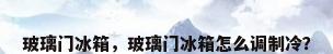 玻璃门冰箱，玻璃门冰箱怎么调制冷？