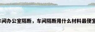 车间办公室隔断，车间隔断用什么材料最便宜？