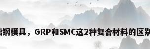 smc玻璃钢模具，GRP和SMC这2种复合材料的区别是什么？