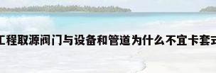 卡套连接阀门，仪表工程取源阀门与设备和管道为什么不宜卡套式连接？有什么弊端吗？