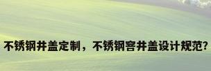不锈钢井盖定制，不锈钢窨井盖设计规范？