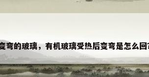 变弯的玻璃，有机玻璃受热后变弯是怎么回？